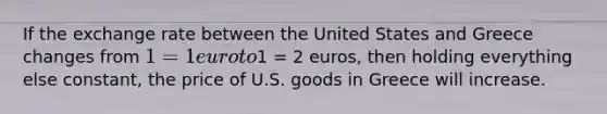 If the exchange rate between the United States and Greece changes from 1 = 1 euro to1 = 2 euros, then holding everything else constant, the price of U.S. goods in Greece will increase.