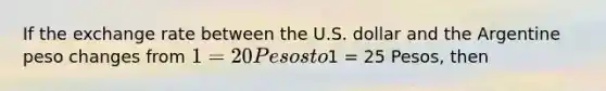 If the exchange rate between the U.S. dollar and the Argentine peso changes from 1 = 20 Pesos to1 = 25 Pesos, then