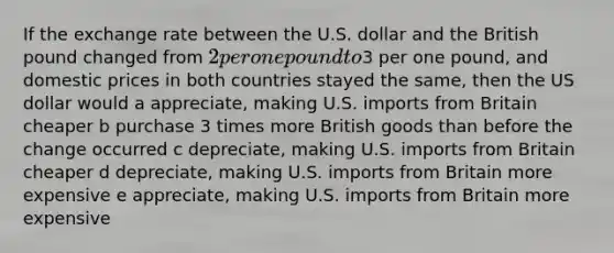 If the exchange rate between the U.S. dollar and the British pound changed from 2 per one pound to3 per one pound, and domestic prices in both countries stayed the same, then the US dollar would a appreciate, making U.S. imports from Britain cheaper b purchase 3 times more British goods than before the change occurred c depreciate, making U.S. imports from Britain cheaper d depreciate, making U.S. imports from Britain more expensive e appreciate, making U.S. imports from Britain more expensive