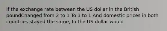 If the exchange rate between the US dollar in the British poundChanged from 2 to 1 To 3 to 1 And domestic prices in both countries stayed the same, In the US dollar would