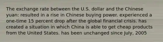 The exchange rate between the U.S. dollar and the Chinese yuan: resulted in a rise in Chinese buying power. experienced a one-time 15 percent drop after the global financial crisis. has created a situation in which China is able to get cheap products from the United States. has been unchanged since July, 2005