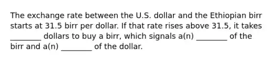 The exchange rate between the U.S. dollar and the Ethiopian birr starts at 31.5 birr per dollar. If that rate rises above 31.5, it takes ________ dollars to buy a birr, which signals a(n) ________ of the birr and a(n) ________ of the dollar.