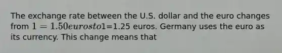 The exchange rate between the U.S. dollar and the euro changes from 1=1.50 euros to1=1.25 euros. Germany uses the euro as its currency. This change means that