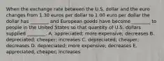 When the exchange rate between the U.S. dollar and the euro changes from 1.30 euros per dollar to 1.00 euro per dollar the dollar has ________ and European goods have become ________ to people in the United States so that quantity of U.S. dollars supplied ________. A. appreciated; more expensive; decreases B. depreciated; cheaper; increases C. depreciated; cheaper; decreases D. depreciated; more expensive; decreases E. appreciated; cheaper; increases