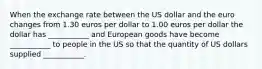 When the exchange rate between the US dollar and the euro changes from 1.30 euros per dollar to 1.00 euros per dollar the dollar has ___________ and European goods have become ___________ to people in the US so that the quantity of US dollars supplied ___________.