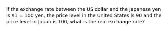 if the exchange rate between the US dollar and the Japanese yen is 1 = 100 yen, the price level in the United States is 90 and the price level in Japan is 100, what is the real exchange rate?