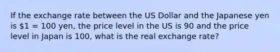 If the exchange rate between the US Dollar and the Japanese yen is 1 = 100 yen, the price level in the US is 90 and the price level in Japan is 100, what is the real exchange rate?