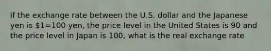 if the exchange rate between the U.S. dollar and the Japanese yen is 1=100 yen, the price level in the United States is 90 and the price level in Japan is 100, what is the real exchange rate