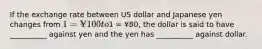 If the exchange rate between US dollar and Japanese yen changes from 1 = ¥100 to1 = ¥80, the dollar is said to have __________ against yen and the yen has __________ against dollar.