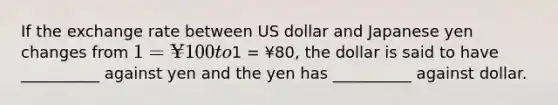 If the exchange rate between US dollar and Japanese yen changes from 1 = ¥100 to1 = ¥80, the dollar is said to have __________ against yen and the yen has __________ against dollar.