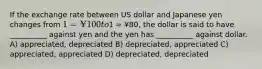 If the exchange rate between US dollar and Japanese yen changes from 1 = ¥100 to1 = ¥80, the dollar is said to have __________ against yen and the yen has __________ against dollar. A) appreciated, depreciated B) depreciated, appreciated C) appreciated, appreciated D) depreciated, depreciated