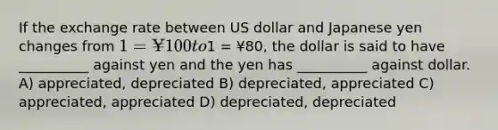 If the exchange rate between US dollar and Japanese yen changes from 1 = ¥100 to1 = ¥80, the dollar is said to have __________ against yen and the yen has __________ against dollar. A) appreciated, depreciated B) depreciated, appreciated C) appreciated, appreciated D) depreciated, depreciated