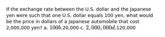 If the exchange rate between the U.S. dollar and the Japanese yen were such that one U.S. dollar equals 100 yen, what would be the price in dollars of a Japanese automobile that cost 2,000,000 yen? a. 100 b.20,000 c. 2,000,000 d.120,000