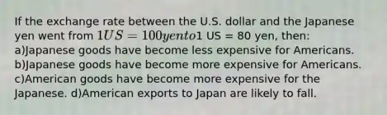 If the exchange rate between the U.S. dollar and the Japanese yen went from 1 US = 100 yen to1 US = 80 yen, then: a)Japanese goods have become less expensive for Americans. b)Japanese goods have become more expensive for Americans. c)American goods have become more expensive for the Japanese. d)American exports to Japan are likely to fall.