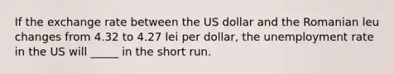 If the exchange rate between the US dollar and the Romanian leu changes from 4.32 to 4.27 lei per dollar, the <a href='https://www.questionai.com/knowledge/kh7PJ5HsOk-unemployment-rate' class='anchor-knowledge'>unemployment rate</a> in the US will _____ in the short run.