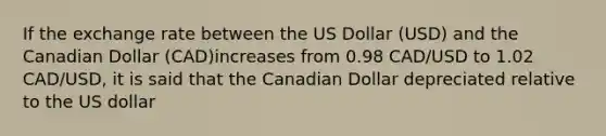 If the exchange rate between the US Dollar (USD) and the Canadian Dollar (CAD)increases from 0.98 CAD/USD to 1.02 CAD/USD, it is said that the Canadian Dollar depreciated relative to the US dollar