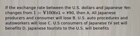 If the exchange rate between the U.S. dollars and Japanese Yen changes from 1 = ¥100 to1 = ¥90, then A. All Japanese producers and consumer will lose B. U.S. auto procedures and autoworkers will lose C. U.S consumers of Japanese tV set will benefits D. Japanese tourists to the U.S. will benefits