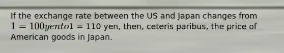 If the exchange rate between the US and Japan changes from 1 = 100 yen to1 = 110 yen, then, ceteris paribus, the price of American goods in Japan.