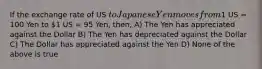 If the exchange rate of US to Japanese Yen moves from1 US = 100 Yen to 1 US = 95 Yen, then, A) The Yen has appreciated against the Dollar B) The Yen has depreciated against the Dollar C) The Dollar has appreciated against the Yen D) None of the above is true