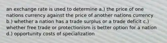 an exchange rate is used to determine a.) the price of one nations currency against the price of another nations currency b.) whether a nation has a trade surplus or a trade deficit c.) whether free trade or protectionism is better option for a nation d.) opportunity costs of specialization