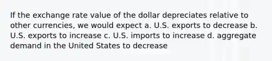 If the exchange rate value of the dollar depreciates relative to other currencies, we would expect a. U.S. exports to decrease b. U.S. exports to increase c. U.S. imports to increase d. aggregate demand in the United States to decrease