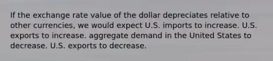 If the exchange rate value of the dollar depreciates relative to other currencies, we would expect U.S. imports to increase. U.S. exports to increase. aggregate demand in the United States to decrease. U.S. exports to decrease.