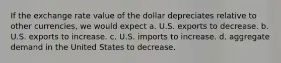 If the exchange rate value of the dollar depreciates relative to other currencies, we would expect a. U.S. exports to decrease. b. U.S. exports to increase. c. U.S. imports to increase. d. aggregate demand in the United States to decrease.