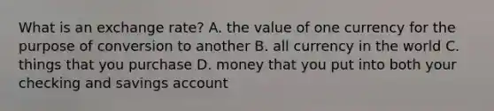 What is an exchange rate? A. the value of one currency for the purpose of conversion to another B. all currency in the world C. things that you purchase D. money that you put into both your checking and savings account