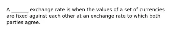 A _______ exchange rate is when the values of a set of currencies are fixed against each other at an exchange rate to which both parties agree.