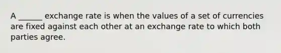 A ______ exchange rate is when the values of a set of currencies are fixed against each other at an exchange rate to which both parties agree.