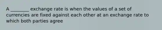 A ________ exchange rate is when the values of a set of currencies are fixed against each other at an exchange rate to which both parties agree