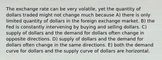 The exchange rate can be very volatile, yet the quantity of dollars traded might not change much because A) there is only limited quantity of dollars in the foreign exchange market. B) the Fed is constantly intervening by buying and selling dollars. C) supply of dollars and the demand for dollars often change in opposite directions. D) supply of dollars and the demand for dollars often change in the same directions. E) both the demand curve for dollars and the supply curve of dollars are horizontal.