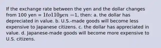 If the exchange rate between the yen and the dollar changes from 100 yen = 1 to 110 yen =1, then: a. the dollar has depreciated in value. b. U.S.-made goods will become less expensive to Japanese citizens. c. the dollar has appreciated in value. d. Japanese-made goods will become more expensive to U.S. citizens.