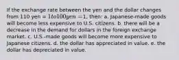 If the exchange rate between the yen and the dollar changes from 110 yen = 1 to 100 yen =1, then: a. Japanese-made goods will become less expensive to U.S. citizens. b. there will be a decrease in the demand for dollars in the foreign exchange market. c. U.S.-made goods will become more expensive to Japanese citizens. d. the dollar has appreciated in value. e. the dollar has depreciated in value.