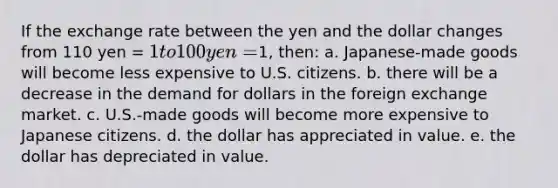 If the exchange rate between the yen and the dollar changes from 110 yen = 1 to 100 yen =1, then: a. Japanese-made goods will become less expensive to U.S. citizens. b. there will be a decrease in the demand for dollars in the foreign exchange market. c. U.S.-made goods will become more expensive to Japanese citizens. d. the dollar has appreciated in value. e. the dollar has depreciated in value.