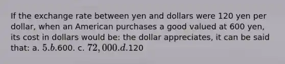 If the exchange rate between yen and dollars were 120 yen per dollar, when an American purchases a good valued at 600 yen, its cost in dollars would be: the dollar appreciates, it can be said that: a. 5. b.600. c. 72,000. d.120