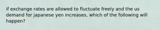 if exchange rates are allowed to fluctuate freely and the us demand for japanese yen increases, which of the following will happen?