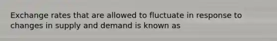 Exchange rates that are allowed to fluctuate in response to changes in supply and demand is known as