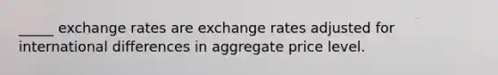 _____ exchange rates are exchange rates adjusted for international differences in aggregate price level.