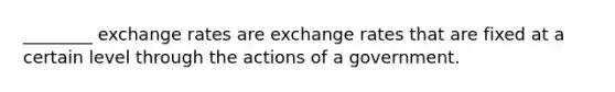 ________ exchange rates are exchange rates that are fixed at a certain level through the actions of a government.