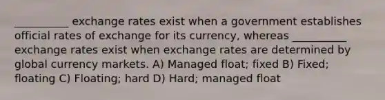 __________ exchange rates exist when a government establishes official rates of exchange for its currency, whereas __________ exchange rates exist when exchange rates are determined by global currency markets. A) Managed float; fixed B) Fixed; floating C) Floating; hard D) Hard; managed float