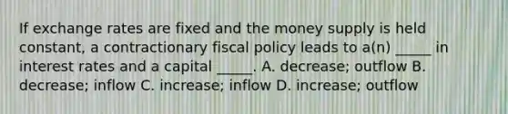 If exchange rates are fixed and the money supply is held constant, a contractionary <a href='https://www.questionai.com/knowledge/kPTgdbKdvz-fiscal-policy' class='anchor-knowledge'>fiscal policy</a> leads to a(n) _____ in interest rates and a capital _____. A. decrease; outflow B. decrease; inflow C. increase; inflow D. increase; outflow