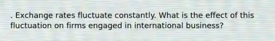 . Exchange rates fluctuate constantly. What is the effect of this fluctuation on firms engaged in international business?