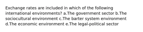 Exchange rates are included in which of the following international environments? a.The government sector b.The sociocultural environment c.The barter system environment d.The economic environment e.The legal-political sector