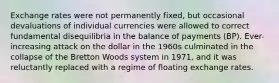 Exchange rates were not permanently fixed, but occasional devaluations of individual currencies were allowed to correct fundamental disequilibria in the balance of payments (BP). Ever-increasing attack on the dollar in the 1960s culminated in the collapse of the Bretton Woods system in 1971, and it was reluctantly replaced with a regime of floating exchange rates.