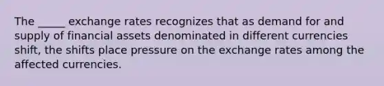 The _____ exchange rates recognizes that as demand for and supply of financial assets denominated in different currencies shift, the shifts place pressure on the exchange rates among the affected currencies.