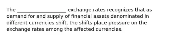 The ____________________ exchange rates recognizes that as demand for and supply of financial assets denominated in different currencies shift, the shifts place pressure on the exchange rates among the affected currencies.