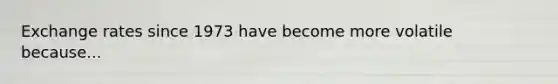 Exchange rates since 1973 have become more volatile because...