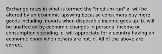 Exchange rates in what is termed the "medium run" a. will be altered by an economic upswing because consumers buy more goods including imports when disposable income goes up. b. will be unaffected by economic changes in personal income or consumption spending. c. will appreciate for a country having an economic boom when others are not. d. All of the above are correct.