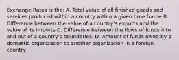 Exchange Rates is the: A. Total value of all finished goods and services produced within a country within a given time frame B. Difference between the value of a country's exports and the value of its imports C. Difference between the flows of funds into and out of a country's boundaries. D. Amount of funds owed by a domestic organization to another organization in a foreign country